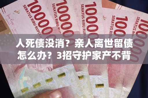 北京人死债没消？亲人离世留债怎么办？3招守护家产不背锅