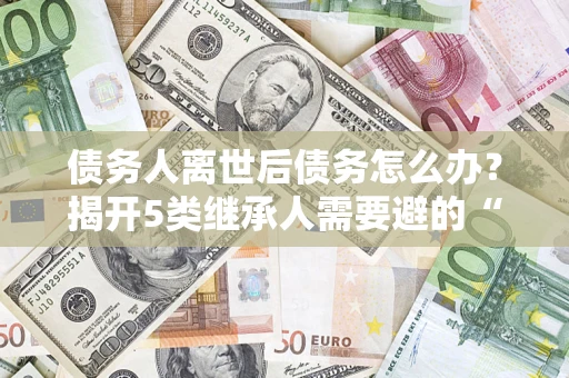 北京债务人离世后债务怎么办？揭开5类继承人需要避的“坑”