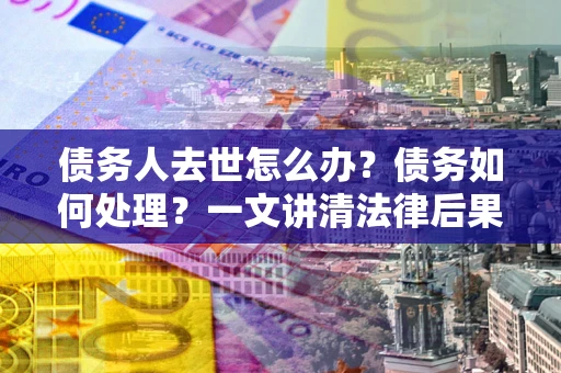 北京债务人去世怎么办？债务如何处理？一文讲清法律后果