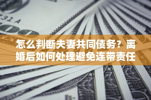 北京怎么判断夫妻共同债务？离婚后如何处理避免连带责任？